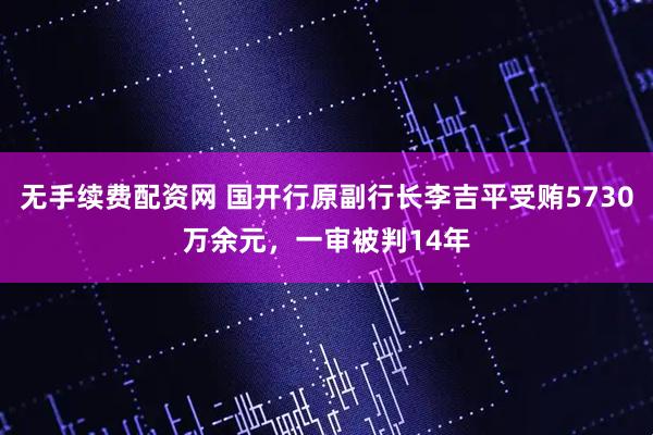 无手续费配资网 国开行原副行长李吉平受贿5730万余元，一审被判14年
