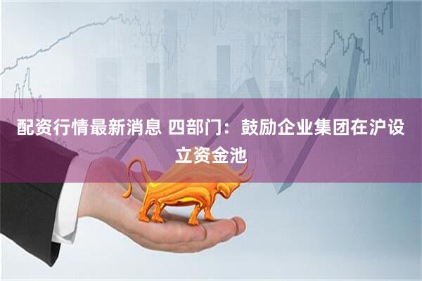 配资行情最新消息 四部门：鼓励企业集团在沪设立资金池