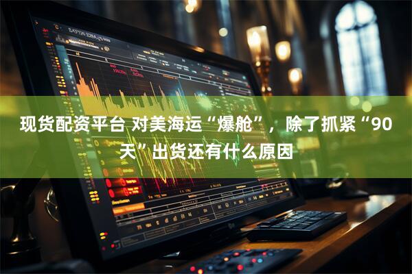 现货配资平台 对美海运“爆舱”，除了抓紧“90天”出货还有什么原因