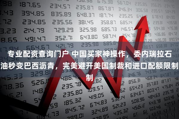 专业配资查询门户 中国买家神操作，委内瑞拉石油秒变巴西沥青，完美避开美国制裁和进口配额限制