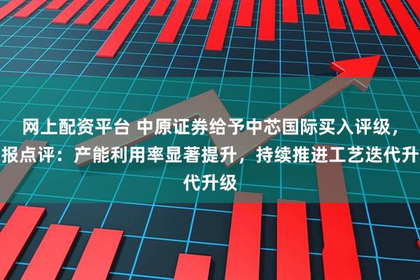 网上配资平台 中原证券给予中芯国际买入评级，季报点评：产能利用率显著提升，持续推进工艺迭代升级