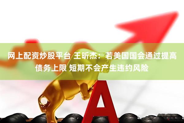 网上配资炒股平台 王昕杰：若美国国会通过提高债务上限 短期不会产生违约风险