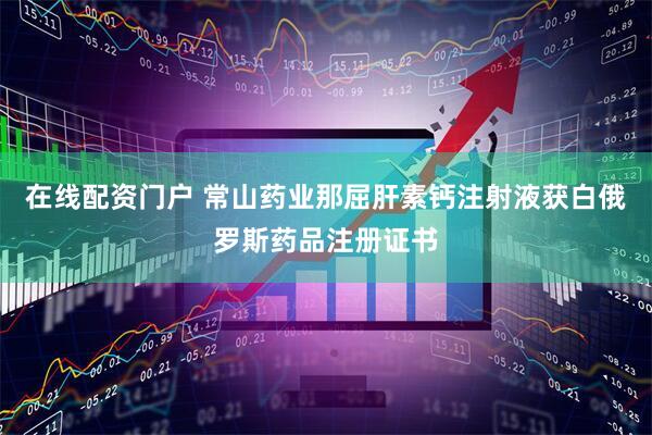 在线配资门户 常山药业那屈肝素钙注射液获白俄罗斯药品注册证书