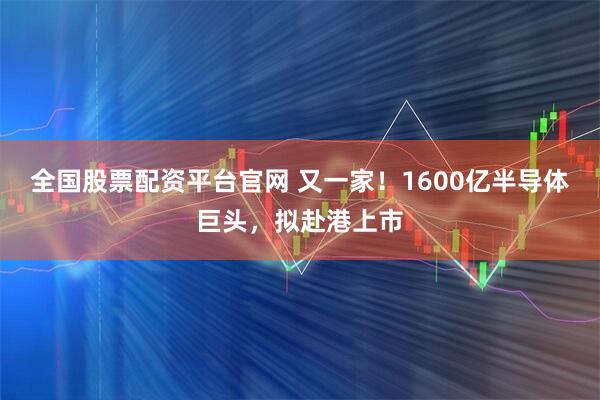 全国股票配资平台官网 又一家！1600亿半导体巨头，拟赴港上市