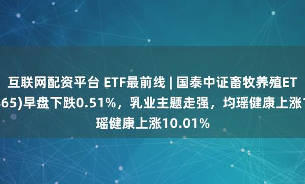 互联网配资平台 ETF最前线 | 国泰中证畜牧养殖ETF(159865)早盘下跌0.51%，乳业主题走强，均瑶健康上涨10.01%