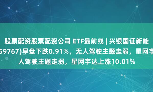 股票配资股票配资公司 ETF最前线 | 兴银国证新能源车电池ETF(159767)早盘下跌0.91%，无人驾驶主题走弱，星网宇达上涨10.01%