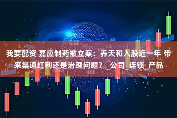 我要配资 嘉应制药被立案：养天和入股近一年 带来渠道红利还是治理问题？_公司_连锁_产品