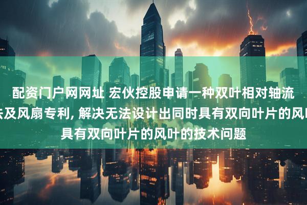 配资门户网网址 宏伙控股申请一种双叶相对轴流风叶设计方法及风扇专利, 解决无法设计出同时具有双向叶片的风叶的技术问题
