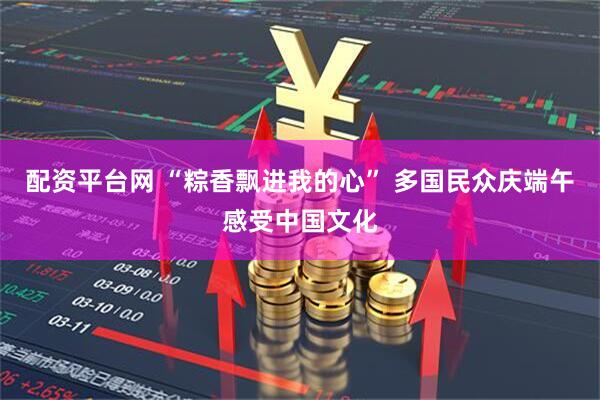 配资平台网 “粽香飘进我的心” 多国民众庆端午感受中国文化