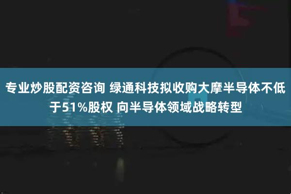 专业炒股配资咨询 绿通科技拟收购大摩半导体不低于51%股权 向半导体领域战略转型