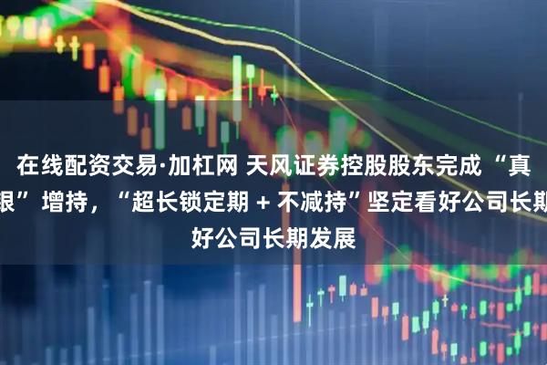 在线配资交易·加杠网 天风证券控股股东完成 “真金白银” 增持，“超长锁定期 + 不减持”坚定看好公司长期发展