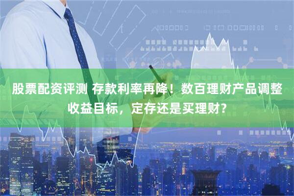 股票配资评测 存款利率再降！数百理财产品调整收益目标，定存还是买理财？