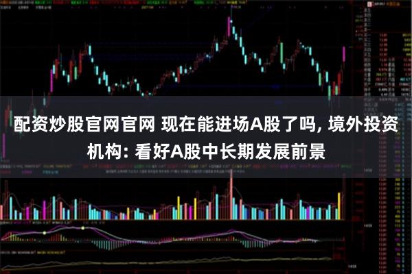 配资炒股官网官网 现在能进场A股了吗, 境外投资机构: 看好A股中长期发展前景