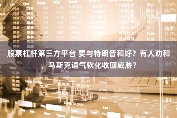 股票杠杆第三方平台 要与特朗普和好？有人劝和，马斯克语气软化收回威胁？
