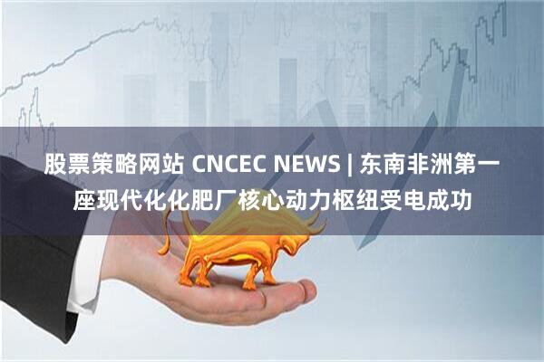 股票策略网站 CNCEC NEWS | 东南非洲第一座现代化化肥厂核心动力枢纽受电成功