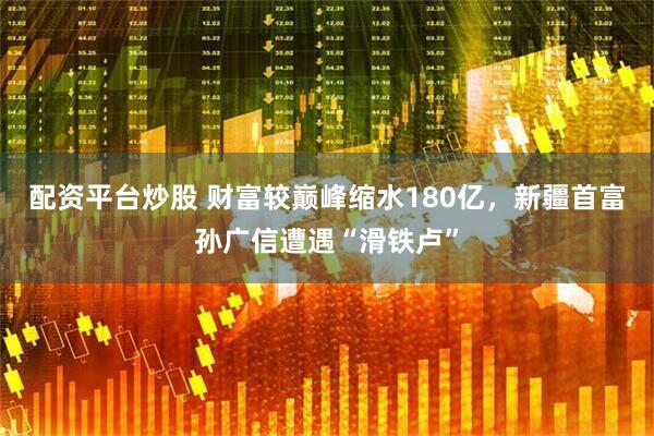 配资平台炒股 财富较巅峰缩水180亿，新疆首富孙广信遭遇“滑铁卢”