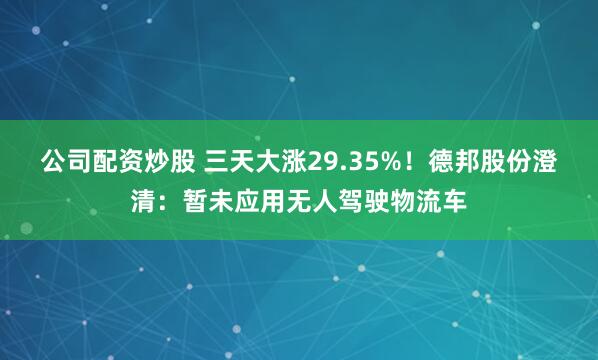 公司配资炒股 三天大涨29.35%！德邦股份澄清：暂未应用无人驾驶物流车