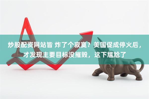炒股配资网站皆 炸了个寂寞？美国促成停火后，才发现主要目标没摧毁，这下尴尬了