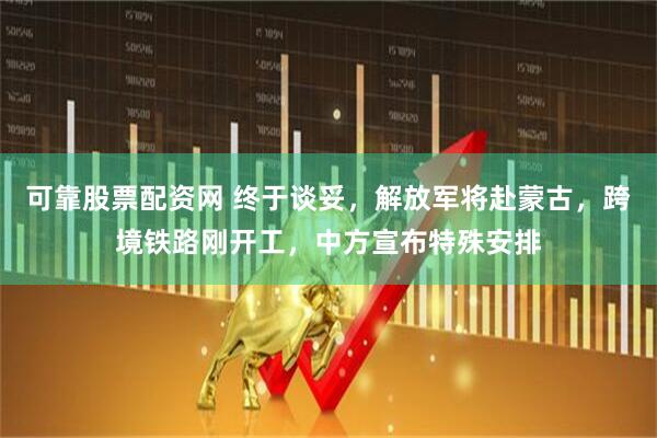 可靠股票配资网 终于谈妥，解放军将赴蒙古，跨境铁路刚开工，中方宣布特殊安排