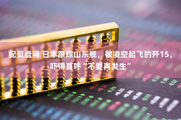 配资盘网 日本跟踪山东舰，被凌空起飞的歼15，吓得直呼“不要再发生”