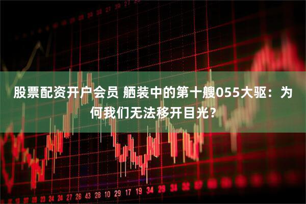 股票配资开户会员 舾装中的第十艘055大驱：为何我们无法移开目光？