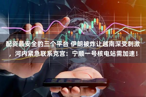 配资最安全的三个平台 伊朗被炸让越南深受刺激，河内紧急联系克宫：宁顺一号核电站需加速！