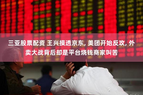 三亚股票配资 王兴摸透京东, 美团开始反攻, 外卖大战背后却是平台烧钱商家叫苦
