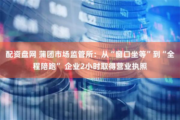 配资盘网 蒲团市场监管所：从“窗口坐等”到“全程陪跑” 企业2小时取得营业执照