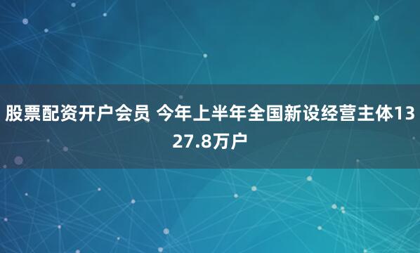 股票配资开户会员 今年上半年全国新设经营主体1327.8万户
