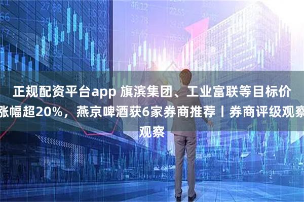 正规配资平台app 旗滨集团、工业富联等目标价涨幅超20%，燕京啤酒获6家券商推荐丨券商评级观察