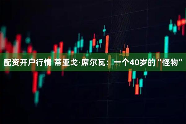 配资开户行情 蒂亚戈·席尔瓦：一个40岁的“怪物”