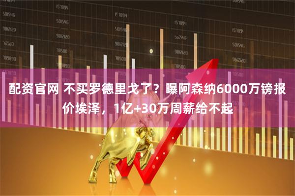 配资官网 不买罗德里戈了？曝阿森纳6000万镑报价埃泽，1亿+30万周薪给不起