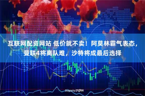 互联网配资网站 低价就不卖！阿莫林霸气表态，曼联4将离队难，沙特将成最后选择