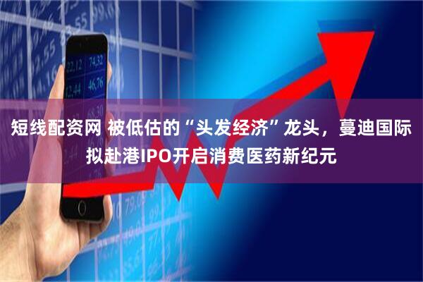 短线配资网 被低估的“头发经济”龙头，蔓迪国际拟赴港IPO开启消费医药新纪元